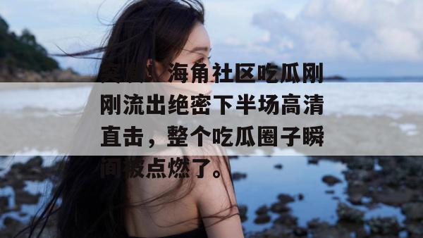 突发！海角社区吃瓜刚刚流出绝密下半场高清直击，整个吃瓜圈子瞬间被点燃了。